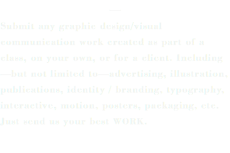 — Submit any graphic design/visual communication work created as part of a class, on your own, or for a client. Including—but not limited to—advertising, illustration, publications, identity / branding, typography, interactive, motion, posters, packaging, etc. Just send us your best WORK.