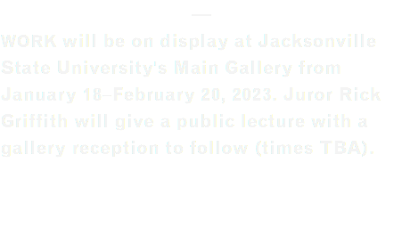 — WORK will be on display at Jacksonville  State University's Main Gallery from January 18–February 20, 2023. Juror Rick Griffith will give a public lecture with a gallery reception to follow (times TBA). 