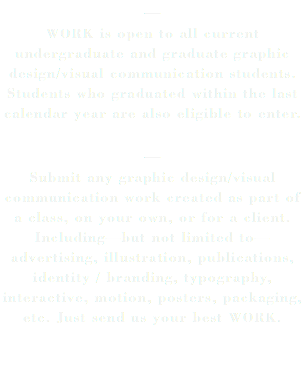 — WORK is open to all current undergraduate and graduate graphic design/visual communication students. Students who graduated within the last calendar year are also eligible to enter. — Submit any graphic design/visual communication work created as part of a class, on your own, or for a client. Including—but not limited to—advertising, illustration, publications, identity / branding, typography, interactive, motion, posters, packaging, etc. Just send us your best WORK. 