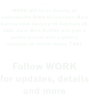 — WORK will be on display at Jacksonville State University's Main Gallery from January 18–February 20, 2023. Juror Rick Griffith will give a public lecture with a gallery reception to follow (times TBA). Follow WORK for updates, details and more